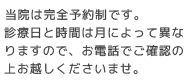 当院は完全予約制です。診療日と時間は月によって異なりますので、お電話でご確認の上お越しくださいませ。