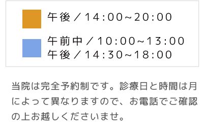 当院は完全予約制です。診療日と時間は月によって異なりますので、お電話でご確認の上お越しくださいませ。